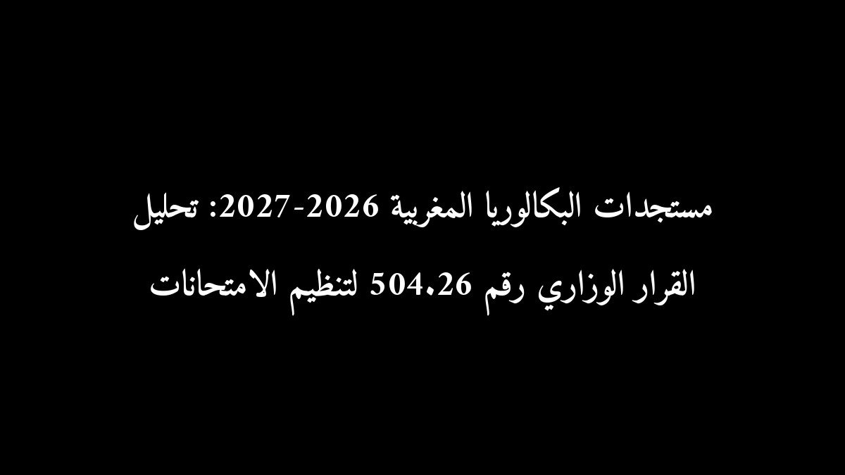 مستجدات البكالوريا المغربية 2026-2027: تحليل القرار الوزاري رقم 504.26 لتنظيم الامتحانات
