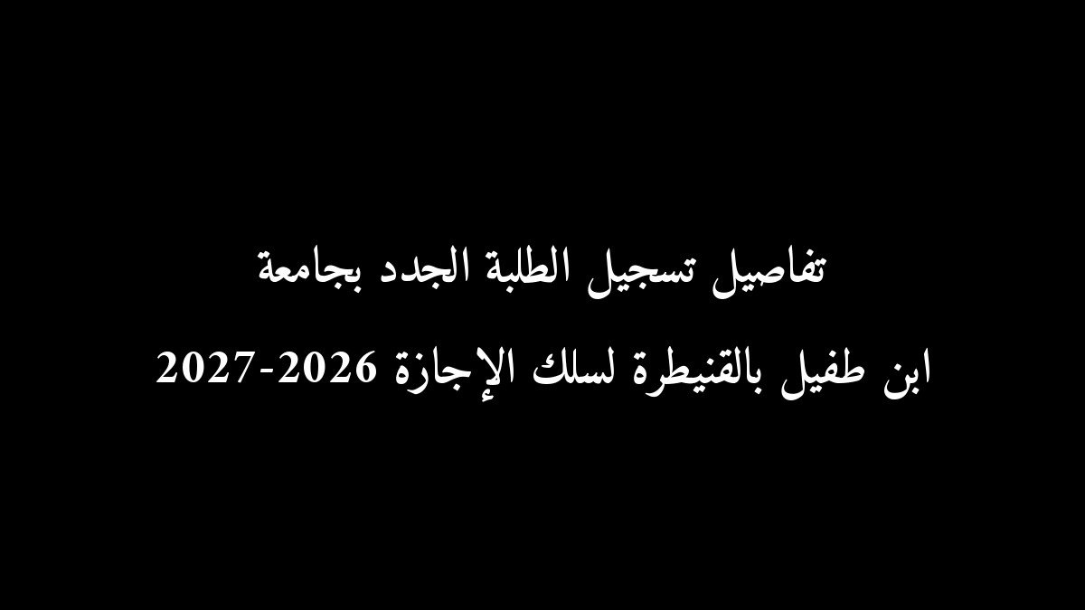 تفاصيل تسجيل الطلبة الجدد بجامعة ابن طفيل بالقنيطرة لسلك الإجازة 2026-2027